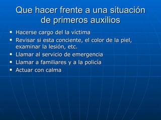 Que hacer frente a una situación de primeros auxilios Hacerse cargo del la víctima Revisar si esta conciente, el color de la piel, examinar la lesión, etc. Llamar al servicio de emergencia Llamar a familiares y a la policía Actuar con calma  