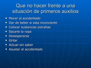 Que no hacer frente a una situación de primeros auxilios Mover al accidentado  Dar de beber si esta inconciente  Colocar sustancias extrañas Sacarle la ropa Desesperarse Gritar Actuar sin saber Asustar al accidentado 