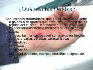 ¿Qué son las heridas? Son lesiones traumáticas, que generalmente se debe a golpes o desgarros que producen la rotura de los tejidos del cuerpo. Dependiendo de su gravedad, es necesario asistencia medica y se clasifican en: Leves. Graves: las heridas pueden ser graves en función de una o varias de estas características: Profundidad Extensión Localización Suciedad evidente, cuerpos extraños o signos de infección 