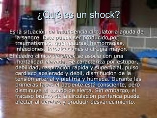 ¿Qué es un shock? Es la situación de insuficiencia circulatoria aguda de la sangre. Este puede ser producido por traumatismos, quemaduras, hemorragias, infecciones, intoxicaciones o cirugía mayor. El cuadro clínico de  shock  se asocia con una mortalidad elevada. Se caracteriza por estupor, debilidad, respiración rápida y superficial, pulso cardiaco acelerado y débil, disminución de la tensión arterial y piel fría y húmeda. Durante las primeras fases el paciente está consciente, pero disminuye el estado de alerta. Sin embargo, el fracaso brusco de la circulación periférica puede afectar al cerebro y producir desvanecimiento. 