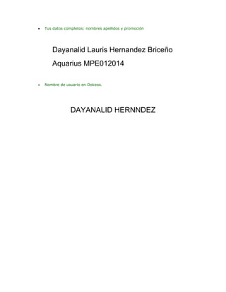 

Tus datos completos: nombres apellidos y promoción

Dayanalid Lauris Hernandez Briceño
Aquarius MPE012014


Nombre de usuario en Dokeos.

DAYANALID HERNNDEZ

 