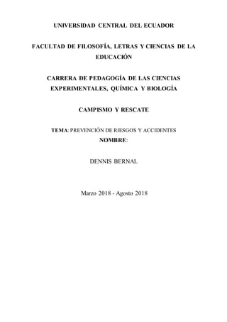 UNIVERSIDAD CENTRAL DEL ECUADOR
FACULTAD DE FILOSOFÍA, LETRAS Y CIENCIAS DE LA
EDUCACIÓN
CARRERA DE PEDAGOGÍA DE LAS CIENCIAS
EXPERIMENTALES, QUÍMICA Y BIOLOGÍA
CAMPISMO Y RESCATE
TEMA: PREVENCIÓN DE RIESGOS Y ACCIDENTES
NOMBRE:
DENNIS BERNAL
Marzo 2018 - Agosto 2018
 