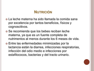 NUTRICIÓN
 La leche materna ha sido llamada la comida sana
por excelencia por tantos beneficios, físicos y
cognoscitivos.
 Se recomienda que los bebes reciban leche
materna, ya que es un fuente completa de
nutrimentos al menos durante los 6 meses de vida.
 Entre las enfermedades minimizadas por la
lactancia están la diarrea, infecciones respiratorias,
infección del odio medio e infecciones por
estafilococos, bacterias y del tracto urinario.
 