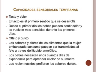 CAPACIDADES SENSORIALES TEMPRANAS
 Tacto y dolor
- El tacto es el primero sentido que se desarrolla.
- Desde el primer día los bebes pueden sentir dolor y
se vuelven mas sensibles durante los primeros
días.
 Olfato y gusto
- Los sabores y olores de los alimentos que la mujer
embarazada consume pueden ser transmitidos al
feto a través del liquido amniótico.
- Los bebes necesitan unos cuantos días de
experiencia para aprender el olor de su madre.
- Los recién nacidos prefieren los sabores dulces.
 