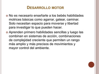 DESARROLLO MOTOR
 No es necesario enseñarle a los bebés habilidades
motrices básicas como agarrar, gatear, caminar.
Solo necesitan espacio para moverse y libertad
para investigar lo que pueden hacer.
 Aprenden primero habilidades sencillas y luego las
combinan en sistemas de acción, combinaciones
de complejidad creciente que permiten un rango
más amplio y más precisos de movimientos y
mayor control del ambiente.
 