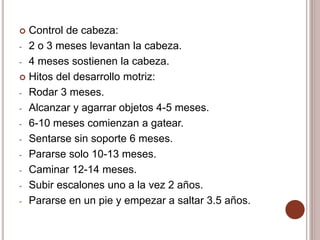  Control de cabeza:
- 2 o 3 meses levantan la cabeza.
- 4 meses sostienen la cabeza.
 Hitos del desarrollo motriz:
- Rodar 3 meses.
- Alcanzar y agarrar objetos 4-5 meses.
- 6-10 meses comienzan a gatear.
- Sentarse sin soporte 6 meses.
- Pararse solo 10-13 meses.
- Caminar 12-14 meses.
- Subir escalones uno a la vez 2 años.
- Pararse en un pie y empezar a saltar 3.5 años.
 