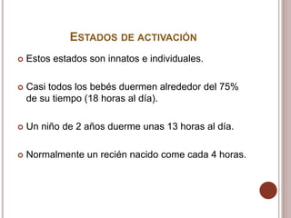 ESTADOS DE ACTIVACIÓN
 Estos estados son innatos e individuales.
 Casi todos los bebés duermen alrededor del 75%
de su tiempo (18 horas al día).
 Un niño de 2 años duerme unas 13 horas al día.
 Normalmente un recién nacido come cada 4 horas.
 