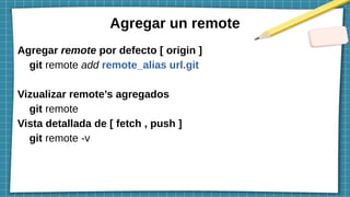 Agregar un remote
Agregar remote por defecto [ origin ]
git remote add remote_alias url.git
Vizualizar remote’s agregados
git remote
Vista detallada de [ fetch , push ]
git remote -v
 