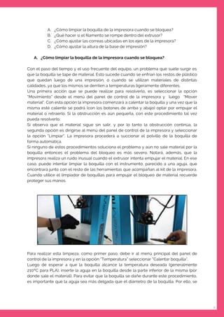 9
A. ¿Cómo limpiar la boquilla de la impresora cuando se bloquea?
B. ¿Qué hacer si el ﬁlamento se rompe dentro del extrusor?
C. ¿Cómo ajustar las correas ubicadas en los ejes de la impresora?
D. ¿Cómo ajustar la altura de la base de impresión?
A. ¿Cómo limpiar la boquilla de la impresora cuando se bloquea?
Con el paso del tiempo y el uso frecuente del equipo, un problema que suele surgir es
que la boquilla se tape de material. Esto sucede cuando se enfrian los restos de plástico
que quedan luego de una impresión, o cuando se utilizan materiales de distintas
calidades, ya que los mismos se derriten a temperaturas ligeramente diferentes.
Una primera acción que se puede realizar para resolverlo, es seleccionar la opción
“Movimiento” desde el menú del panel de control de la impresora y luego “Mover
material”. Con esta opción la impresora comenzará a calentar la boquilla y una vez que la
misma esté caliente se podrá (con los botones de arriba y abajo) optar por empujar el
material o retraerlo. Si la obstrucción es aún pequeña, con este procedimiento tal vez
pueda resolverlo.
Si observa que el material sigue sin salir, y por lo tanto la obstrucción continúa, la
segunda opción es dirigirse al menú del panel de control de la impresora y seleccionar
la opción “Limpiar”. La impresora procederá a succionar el polvillo de la boquilla de
forma automática.
Si ninguno de estos procedimientos soluciona el problema y aún no sale material por la
boquilla entonces el problema del bloqueo es más severo. Notará, además, que la
impresora realiza un ruido inusual cuando el extrusor intenta empujar el material. En ese
caso, puede intentar limpiar la boquilla con el instrumento, parecido a una aguja, que
encontrará junto con el resto de las herramientas que acompañan al kit de la impresora.
Cuando utilice el limpiador de boquillas para empujar el bloqueo de material recuerde
proteger sus manos.
Para realizar esta limpieza, como primer paso, debe ir al menú principal del panel de
control de la impresora y en la opción “Temperatura” seleccionar “Calentar boquilla”.
Luego de esperar a que la boquilla alcance la temperatura deseada (generalmente
210ºC para PLA), inserte la aguja en la boquilla desde la parte inferior de la misma (por
donde sale el material). Para evitar que la boquilla se dañe durante este procedimiento,
es importante que la aguja sea más delgada que el diámetro de la boquilla. Por ello, se
 