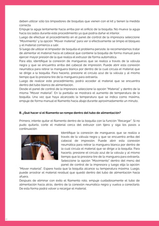 10
deben utilizar sólo los limpiadores de boquillas que vienen con el kit y tienen la medida
correcta.
Empuje la aguja lentamente hacia arriba por el oriﬁcio de la boquilla. No mueva la aguja
hacia los lados durante este procedimiento ya que podría dañar el interior.
Luego de efectuar el procedimiento en el panel de control de la impresora seleccione
“Movimiento” y la opción “Mover material” para ver si efectivamente se limpio el bloqueo
y el material comienza a salir.
Si luego de utilizar el limpiador de boquilla el problema persiste, le recomendamos tratar
de alimentar el material hacia el cabezal que contiene la boquilla de forma manual para
ejercer mayor presión de la que realiza el extrusor de forma automática.
Para ello, identiﬁque la conexión de mangueras que se realiza a través de la válvula
negra y que se encuentra arriba del cabezal de impresión. Puede abrir esta conexión
neumática para retirar la manguera blanca por dentro de la cual circula el material que
se dirige a la boquilla. Para hacerlo, presione el círculo azul de la válvula y al mismo
tiempo que lo presiona tire de la manguera para extraerla.
Luego de realizar este procedimiento, podrá acceder al material que se encuentra
dentro del tubo blanco de alimentación.
Desde el panel de control de la impresora seleccione la opción “Material” y dentro de la
misma “Mover material”. En la pantalla se mostrará el aumento de temperatura de la
boquilla. Una vez que haya alcanzado la temperatura que se indica como máxima,
empuje de forma manual el ﬁlamento hacia abajo durante aproximadamente un minuto.
B. ¿Qué hacer si el ﬁlamento se rompe dentro del tubo de alimentación?
Primero, intente quitar el ﬁlamento dentro de la boquilla con la función “Recargar”. Si no
pudo quitarlo, corte el material cerca del extrusor con tijera y siga los pasos a
continuación:
Identiﬁque la conexión de mangueras que se realiza a
través de la válvula negra y que se encuentra arriba del
cabezal de impresión. Puede abrir esta conexión
neumática para retirar la manguera blanca por dentro de
la cual circula el material que se dirige a la boquilla. Para
hacerlo, presione el círculo azul de la válvula y al mismo
tiempo que lo presiona tire de la manguera para extraerla.
Seleccione la opción “Movimiento” dentro del menú del
panel de control de la impresora y luego elija la opción:
“Mover material”. Espere hasta que la boquilla alcance su temperatura máxima. Luego,
puede arrastrar el material residual que quedó dentro del tubo de alimentación hacia
afuera.
Después de eliminar con éxito el ﬁlamento roto, empuje cuidadosamente el tubo de
alimentación hacia atrás, dentro de la conexión neumática negra y vuelva a conectarlo.
De esta forma podrá volver a recargar el material.
 