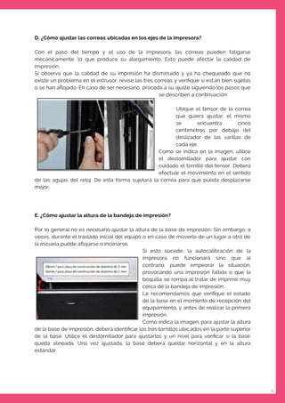 11
D. ¿Cómo ajustar las correas ubicadas en los ejes de la impresora?
Con el paso del tiempo y el uso de la impresora, las correas pueden fatigarse
mecánicamente, lo que produce su alargamiento. Esto puede afectar la calidad de
impresión.
Si observa que la calidad de su impresión ha disminuido y ya ha chequeado que no
existe un problema en el extrusor, revise las tres correas y veriﬁque si están bien sujetas
o se han aﬂojado. En caso de ser necesario, proceda a su ajuste siguiendo los pasos que
se describen a continuación:
Ubique el tensor de la correa
que quiera ajustar, el mismo
se encuentra cinco
centímetros por debajo del
deslizador de las varillas de
cada eje.
Como se indica en la imagen, utilice
el destornillador para ajustar con
cuidado el tornillo del tensor. Deberá
efectuar el movimiento en el sentido
de las agujas del reloj. De esta forma sujetará la correa para que pueda desplazarse
mejor.
E. ¿Cómo ajustar la altura de la bandeja de impresión?
Por lo general no es necesario ajustar la altura de la base de impresión. Sin embargo, a
veces, durante el traslado inicial del equipo o en caso de moverlo de un lugar a otro de
la escuela puede aﬂojarse o inclinarse.
Si esto sucede, la autocalibración de la
impresora no funcionará sino que al
contrario, puede empeorar la situación,
provocando una impresión fallida o que la
boquilla se rompa al tratar de imprimir muy
cerca de la bandeja de impresión.
Le recomendamos que veriﬁque el estado
de la base en el momento de recepción del
equipamiento, y antes de realizar la primera
impresión.
Como indica la imagen, para ajustar la altura
de la base de impresión, deberá identiﬁcar los tres tornillos ubicados en la parte superior
de la base. Utilice el destornillador para ajustarlos y un nivel para veriﬁcar si la base
queda alineada. Una vez ajustada, la base deberá quedar horizontal y en la altura
estándar.
 