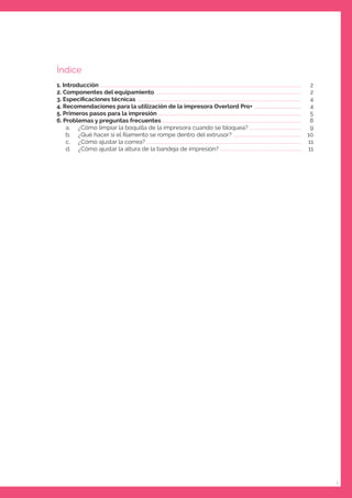 1
Índice
1. Introducción ..............................................................................................................................................
2. Componentes del equipamiento .......................................................................................................
3. Especiﬁcaciones técnicas ...................................................................................................................
4. Recomendaciones para la utilización de la impresora Overlord Pro+ ..................................
5. Primeros pasos para la impresión .....................................................................................................
6. Problemas y preguntas frecuentes ..................................................................................................
a. ¿Cómo limpiar la boquilla de la impresora cuando se bloquea? .....................................
b. ¿Qué hacer si el ﬁlamento se rompe dentro del extrusor? ................................................
c. ¿Cómo ajustar la correa? ..............................................................................................................
d. ¿Cómo ajustar la altura de la bandeja de impresión? ..........................................................
2
2
4
4
5
8
9
10
11
11
 