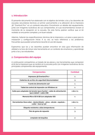 2
1. Introducción
El presente documento fue elaborado con el objetivo de brindar a los y las docentes de
escuelas secundarias técnicas un primer acercamiento a la utilización de la impresora
3D “Overlord Pro+” en un contexto educativo. Encontrarán un detalle del equipamiento,
junto con imágenes ilustrativas de sus componentes, el cual recomendamos revisen al
momento de la recepción en la escuela. De esta forma podrán veriﬁcar que el kit
recibido se encuentre completo y en buen estado.
Además, hallarán las especiﬁcaciones técnicas de la impresora y un paso a paso para la
instalación y conﬁguración inicial. A su vez, se hace referencia a los problemas
frecuentes que pueden presentarse durante el uso del equipo.
Esperamos que los y las docentes puedan encontrar en esta guía información de
utilidad a la hora de incluir esta herramienta en un contexto de enseñanza y aprendizaje
junto a los y las estudiantes.
2. Componentes del equipo
A continuación compartimos un listado de las piezas y las herramientas que componen
el kit de la impresora que se recibirá en la escuela junto con imágenes ilustrativas de los
principales componentes del equipamiento.
Componentes Cantidad
Impresora 3D Overlord Pro + 1
Cubiertas de acrílico de seguridad (desmontables) 3
Fuente de alimentación 24V 1
Tablet de control de impresión con Windows 10 1
Cable para adaptador de tensión (para fuente) + cable de alimentación
(para tablet) + cable USB
1 de c/u
Memoria Micro SD 8 GB (con adaptador SD) 1
Herramientas (llave allen - destornillador - pinza - alicate - espatula -
cutter - llave 9/32)
1 de c/u
Etiqueta resistente a altas temperaturas 1
Pies de goma de repuesto 3
Limpiador de boquillas 2
 