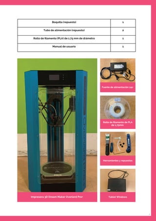 3
Boquilla (repuesto) 1
Tubo de alimentación (repuesto) 2
Rollo de ﬁlamento (PLA) de 1.75 mm de diámetro 1
Manual de usuario 1
Fuente de alimentación 24v
Rollo de ﬁlamento de PLA
de 1,75mm
Herramientes y repuestos
Tablet WindowsImpresora 3D Dream Maker Overlord Pro+
 
