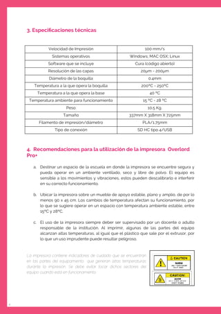 4
3. Especiﬁcaciones técnicas
Velocidad de Impresión 100 mm/s
Sistemas operativos Windows; MAC OSX; Linux
Software que se incluye Cura (código abierto)
Resolución de las capas 20 m - 200 m
Diámetro de la boquilla 0.4mm
Temperatura a la que opera la boquilla 200ºC - 250ºC
Temperatura a la que opera la base 40 ºC
Temperatura ambiente para funcionamiento 15 ºC - 28 ºC
Peso 10.5 Kg.
Tamaño 337mm X 318mm X 725mm
Filamento de impresión/diámetro PLA/1.75mm
Tipo de conexión SD HC tipo 4/USB
4. Recomendaciones para la utilización de la impresora Overlord
Pro+
a. Destinar un espacio de la escuela en donde la impresora se encuentre segura y
pueda operar en un ambiente ventilado, seco y libre de polvo. El equipo es
sensible a los movimientos y vibraciones, estos pueden descalibrarlo e interferir
en su correcto funcionamiento.
b. Ubicar la impresora sobre un mueble de apoyo estable, plano y amplio, de por lo
menos 90 x 45 cm. Los cambios de temperatura afectan su funcionamiento, por
lo que se sugiere operar en un espacio con temperatura ambiente estable, entre
15ºC y 28ºC.
c. El uso de la impresora siempre deber ser supervisado por un docente o adulto
responsable de la institución. Al imprimir, algunas de las partes del equipo
alcanzan altas temperaturas, al igual que el plástico que sale por el extrusor, por
lo que un uso imprudente puede resultar peligroso.
La impresora contiene indicadores de cuidado que se encuentran
en las partes del equipamiento que generan altas temperaturas
durante la impresión. Se debe evitar tocar dichos sectores del
equipo cuando está en funcionamiento.
 