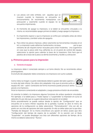 5
d. Las piezas con este símbolo, son aquellas que se
mueven cuando la impresora se encuentra en
funcionamiento. Se recomienda manipularlas con
precaución y solamente cuando el equipo no se
encuentra imprimiendo.
e. Al momento de apagar la impresora, si la tablet se encuentra vinculada a la
misma, es recomendable apagar primero la tablet y luego apagar la impresora.
f. Es importante esperar a que la impresora se enfríe por completo antes de retirar
las impresiones y también antes de apagarla.
g. Para retirar las piezas impresas, utilice solamente las herramientas incluidas en el
kit. La impresión suele adherirse fuertemente a la base, por lo que
extraerla de allí requiere tomar recaudos para evitar incidentes. Una sugerencia
en caso que la pieza esté muy adherida es, en el panel de control del equipo,
seleccionar la opción para calentar la base de la impresora. Esto hará que el
plástico de la base de la pieza se derrita levemente y facilite su extracción.
5. Primeros pasos para la impresión
a. Conecte el equipo
La impresora debe ir conectada siempre a un toma directo: No se recomienda utilizar
prolongadores.
El enchufe del adaptador debe conectarse a la impresora con sumo cuidado.
Como indica la imagen, la parte redondeada deberá quedar del lado superior y
la recta del lado inferior. No utilice otro adaptador más que el provisto junto al
equipo (AC 100 - 240V). Conectarlo de forma incorrecta puede provocar daños
graves a la impresora.
Inicie la impresora conectando el adaptador y luego presione el botón de encendido.
Al conectar la tablet a la impresora algunas funciones de ambas quedarán vinculadas.
Por ejemplo, si la tablet pasa a “modo reposo” o “suspendido” la impresión en curso se
detendrá. Es por ello que se sugiere desactivar esta opción en la tablet.
Dicho procedimiento se puede realizar desde la opción de “Conﬁguración” que se
encuentra en la barra inferior izquierda de la pantalla. Cuando se abre el menú de
opciones de la conﬁguración se debe seleccionar: “Personalización”. Una vez allí, se
podrá ver una lista de opciones del lado izquierdo. En ella se debe optar por la que dice:
“Pantalla de bloqueo”. En la misma encontrará una opción en letras azules que dirá:
“Conﬁguración del tiempo de espera de la pantalla”. En la sección con el título:
“Suspender”, se puede desplegar una lista con diferentes opciones de tiempo, de la
misma se deberá seleccionar: “Nunca”.
 