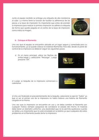 6
Junto al equipo recibido se entrega una etiqueta de alta resistencia
al calor. La misma tiene la función de facilitar la adherencia de las
piezas a la base de impresión. Es importante que antes de prender
la impresora para realizar la primera impresión se adhiera la etiqueta
de forma que quede pegada en el centro de la base de impresión,
como indica la imagen.
b. Coloque el ﬁlamento
Una vez que el equipo se encuentre ubicado en un lugar seguro y conectado para su
funcionamiento, ya se puede colocar el material (ﬁlamento). Para ello, desde el panel de
control de la impresora se deberán seguir los siguientes pasos:
1) En el menú principal, utilice las ﬂechas de
arriba/abajo y seleccione “Recargar”. Luego
presione “OK”.
2) Luego, la boquilla de la impresora comenzará a
calentarse.
3) Una vez ﬁnalizado el precalentamiento de la boquilla, seleccione la opción “Saltar” ya
que al ser el primer uso de la impresora no habrá todavía una bobina de ﬁlamento
cargada en la misma.
Una vez que la impresora se encuentre en uso y se deba cambiar el ﬁlamento por
cualquier motivo siempre asegúrese de corroborar el estado del mismo. El material
debe tener un diámetro uniforme, una elasticidad que no le permita quebrarse cuando
se dobla y es importante que no esté enredado en la bobina ya que cualquiera de estos
problemas en el ﬁlamento puede dañar la impresora.
 