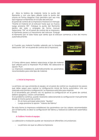 7
4) Abra la bobina de material, tome la punta del
ﬁlamento y con una tijera aﬁlada corte la punta del
mismo en forma diagonal. Esto permitirá que sea más
fácil ingresar el ﬁlamento en el tubo del extrusor.
El panel de control de la impresora mostrará el mensaje:
“Inserte el material en el extrusor hasta que se mueva,
luega presione OK”. Coloque la punta del ﬁlamento
dentro del tubo y empújela de forma manual.
Seleccione “OK” en el panel de control de la impresora,
el ﬁlamento pasará al mecanismo del extrusor. Empuje
el ﬁlamento por el tubo hasta que sienta que el extrusor comienza a tirar del mismo
automáticamente.
5) Cuando vea material fundido saliendo por la boquilla,
seleccione “OK” en el panel de control de la impresora.
7) Como último paso, deberá seleccionar el tipo de material
que utilizará para la impresión (PLA/ABS). Allí seleccione la
opción “PLA”.
La impresora establecerá automáticamente los parámetros
recomendados para este tipo de material.
c. Inicie la impresora
La primera vez que encienda el equipo, en el panel de control se visualizarán los pasos
que debe seguir para realizar la conﬁguración inicial de forma automática. Una vez
realizada esta primera conﬁguración, la impresora está lista para imprimir.
Si al encenderla por primera vez no aparece la conﬁguración en el panel de control,
deberá apagarla y volver a encenderla.
Si el problema continúa, puede resolverlo seleccionando la conﬁguración manualmente
desde el mismo panel de control:
- En el menú principal seleccione: “Ajustes”
- Luego presione la opción: “Valores de fábrica”
De esta forma la impresora establecerá los parámetros con los valores recomendados
por el fabricante, es decir la conﬁguración de fábrica y realizará la calibración automática
inicial.
d. Calibre/nivele el equipo:
La calibración o nivelación puede ser necesaria en diferentes circunstancias:
- La primera vez que se utiliza la impresora
 