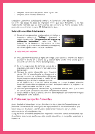 8
- Después de mover la impresora de un lugar a otro
- Después de un reseteo de fábrica
En caso de uso normal, es necesario calibrar la máquina cada uno o dos meses.
En todos los casos, la base de impresión tiene que estar horizontal. Si la nota
visiblemente inclinada siga las instrucciones para nivelarla de forma correcta. Dicho
pasos, se encuentran en el punto 6.E de la presente guía.
Calibración automática de la impresora:
1) Desde el menú principal en el panel de control de la
impresora seleccione: “Calibrar”. Aparecerá la
siguiente pregunta: “¿Desea realizar el proceso de
calibración automático?”, seleccione “Sí”. El
cabezal de la impresora descenderá de forma
automática y ajustará la distancia entre la boquilla y
los distintos puntos de la base de impresión.
e. Todo listo para imprimir:
1) Una vez obtenido el archivo digital en código G que se desea imprimir, se deberá
guardar el mismo en la tarjeta SD y colocar dicha tarjeta en la ranura que se
encuentra en el frente inferior de la impresora.
1) En el menú principal del panel de control de la
impresora, seleccione “Imprimir” para comenzar
la impresión.
2) Siempre la opción disponible será: “Imprimir
desde SD”, al seleccionarla se desplegará la
lista de nombres de archivos disponibles para
imprimir que se encuentran en la tarjeta SD. Allí
deberá elegir el archivo que desea imprimir.
Al ser seleccionado el archivo desde el panel de control se podrá visualizar
información útil sobre la impresión en curso, incluyendo la barra de progreso y el
tiempo que tardará en imprimir el objeto.
3) Una vez que la impresión se completa, aguarde unos minutos hasta que la base
de construcción y la boquilla alcancen temperatura ambiente.
4) Luego, utilice la espátula provista en el kit de la impresora para remover el objeto
impreso con sumo cuidado.
6. Problemas y preguntas frecuentes
Antes de aludir a las posibles formas de solucionar los problemas frecuentes que se
producen con la utilización prolongada del equipamiento, es necesario destacar que
todos los pasos detallados a continuación deberán ser realizados por un adulto
responsable de la institución escolar.
Si alguno de los problemas encontrados no pudiera resolverse con las indicaciones aquí
descritas se recomienda que busque otra posible solución en el manual de usuario de la
impresora.
 