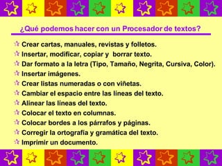 ¿Qué podemos hacer con un Procesador de textos? Crear cartas, manuales, revistas y folletos. Insertar, modificar, copiar y  borrar texto. Dar formato a la letra (Tipo, Tamaño, Negrita, Cursiva, Color). Insertar imágenes. Crear listas numeradas o con viñetas. Cambiar el espacio entre las líneas del texto. Alinear las líneas del texto.   Colocar el texto en columnas . Colocar bordes a los párrafos y páginas. Corregir la ortografía y gramática del texto. Imprimir un documento. 