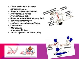 • Obstrucción de la vía aérea
(atragantamiento)
• Respiración De Salvamento
• Protocolo para Adulto
• Protocolo para bebé
• Reanimación Cardio-Pulmonar RCP
• Heridas y hemorragias
• Lesiones musculo esqueléticas
• Quemaduras
• Mordeduras
• Urgencias Clínicas
• Infarto Agudo al Miocardio (IAM)
 