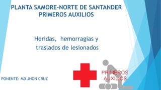 PLANTA SAMORE-NORTE DE SANTANDER
PRIMEROS AUXILIOS
Heridas, hemorragias y
traslados de lesionados
PONENTE: MD JHON CRUZ
 