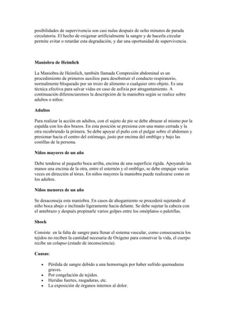 posibilidades de supervivencia son casi nulas después de ocho minutos de parada
circulatoria. El hecho de oxigenar artificialmente la sangre y de hacerla circular
permite evitar o retardar esta degradación, y dar una oportunidad de supervivencia.



Maniobra de Heimlich

La Maniobra de Heimlich, también llamada Compresión abdominal es un
procedimiento de primeros auxilios para desobstruir el conducto respiratorio,
normalmente bloqueado por un trozo de alimento o cualquier otro objeto. Es una
técnica efectiva para salvar vidas en caso de asfixia por atragantamiento. A
continuación diferenciaremos la descripción de la maniobra según se realice sobre
adultos o niños:

Adultos

Para realizar la acción en adultos, con el sujeto de pie se debe abrazar al mismo por la
espalda con los dos brazos. En esta posición se presiona con una mano cerrada y la
otra recubriendo la primera. Se debe apoyar el puño con el pulgar sobre el abdomen y
presionar hacia el centro del estómago, justo por encima del ombligo y bajo las
costillas de la persona.

Niños mayores de un año

Debe tenderse al pequeño boca arriba, encima de una superficie rígida. Apoyando las
manos una encima de la otra, entre el esternón y el ombligo, se debe empujar varias
veces en dirección al tórax. En niños mayores la maniobra puede realizarse como en
los adultos.

Niños menores de un año

Se desaconseja esta maniobra. En casos de ahogamiento se procederá sujetando al
niño boca abajo e inclinado ligeramente hacia delante. Se debe sujetar la cabeza con
el antebrazo y después propinarle varios golpes entre los omóplatos o paletillas.

Shock

Consiste en la falta de sangre para llenar el sistema vascular, como consecuencia los
tejidos no reciben la cantidad necesaria de Oxígeno para conservar la vida, el cuerpo
recibe un colapso (estado de inconsciencia).

Causas:

   •    Pérdida de sangre debido a una hemorragia por haber sufrido quemaduras
        graves.
   •    Por congelación de tejidos.
   •    Heridas fuertes, rasgaduras, etc.
   •    La exposición de órganos internos al dolor.
 