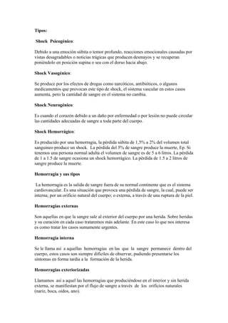 Tipos:

Shock Psicogénico:

Debido a una emoción súbita o temor profundo, reacciones emocionales causadas por
vistas desagradables o noticias trágicas que producen desmayos y se recuperan
poniéndolo en posición supina o sea con el dorso hacia abajo.

Shock Vasogénico:

Se produce por los efectos de drogas como narcóticos, antibióticos, o algunos
medicamentos que provocan este tipo de shock, el sistema vascular en estos casos
aumenta, pero la cantidad de sangre en el sistema no cambia.

Shock Neurogénico:

Es cuando el corazón debido a un daño por enfermedad o por lesión no puede circular
las cantidades adecuadas de sangre a toda parte del cuerpo.

Shock Hemorrágico:

Es producido por una hemorragia, la pérdida súbita de 1,5% a 2% del volumen total
sanguíneo produce un shock. La pérdida del 5% de sangre produce la muerte, Ep. Si
tenemos una persona normal adulta el volumen de sangre es de 5 a 6 litros. La pérdida
de 1 a 1.5 de sangre ocasiona un shock hemorrágico. La pérdida de 1.5 a 2 litros de
sangre produce la muerte.

Hemorragia y sus tipos

 La hemorragia es la salida de sangre fuera de su normal continente que es el sistema
cardiovascular. Es una situación que provoca una pérdida de sangre, la cual, puede ser
interna; por un orificio natural del cuerpo; o externa, a través de una ruptura de la piel.

Hemorragias externas

Son aquellas en que la sangre sale al exterior del cuerpo por una herida. Sobre heridas
y su curación en cada caso trataremos más adelante. En este caso lo que nos interesa
es como tratar los casos sumamente urgentes.

Hemorragia interna

Se le llama así a aquellas hemorragias en las que la sangre permanece dentro del
cuerpo, estos casos son siempre difíciles de observar, pudiendo presentarse los
síntomas en forma tardía a la formación de la herida.

Hemorragias exteriorizadas

Llamamos así a aquel las hemorragias que produciéndose en el interior y sin herida
externa, se manifiestan por el flujo de sangre a través de los orificios naturales
(nariz, boca, oídos, ano).
 