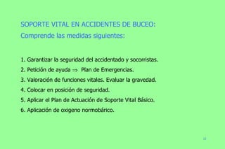 SOPORTE VITAL EN ACCIDENTES DE BUCEO: Comprende las medidas siguientes: 1. Garantizar la seguridad del accidentado y socorristas. 2. Petición de ayuda     Plan de Emergencias. 3. Valoración de funciones vitales. Evaluar la gravedad. 4. Colocar en posición de seguridad. 5. Aplicar el Plan de Actuación de Soporte Vital Básico. 6. Aplicación de oxigeno normobárico. 