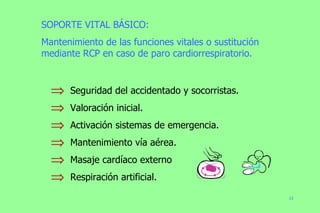 SOPORTE VITAL BÁSICO: Mantenimiento de las funciones vitales o sustitución mediante RCP en caso de paro cardiorrespiratorio. Seguridad del accidentado y socorristas. Valoración inicial. Activación sistemas de emergencia. Mantenimiento vía aérea. Masaje cardíaco externo Respiración artificial. 