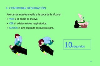 4. COMPROBAR RESPIRACIÓN Acercamos nuestra mejilla a la boca de la víctima: VER  si el pecho se mueve. OIR  si existen ruidos respiratorios. SENTIR  el aire espirado en nuestra cara. 10 segundos 