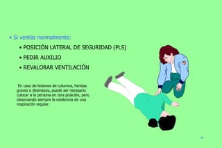 Si ventila normalmente: POSICIÓN LATERAL DE SEGURIDAD (PLS) PEDIR AUXILIO REVALORAR VENTILACIÓN En caso de lesiones de columna, heridas graves o desmayos, puede ser necesario colocar a la persona en otra posición, pero observando siempre la existencia de una respiración regular. 