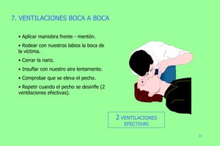 7. VENTILACIONES BOCA A BOCA Aplicar maniobra frente - mentón. Rodear con nuestros labios la boca de la víctima. Cerrar la nariz. Insuflar con nuestro aire lentamente. Comprobar que se eleva el pecho. Repetir cuando el pecho se desinfle (2 ventilaciones efectivas). 2  VENTILACIONES EFECTIVAS 