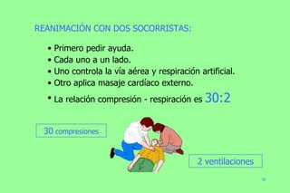 REANIMACIÓN CON DOS SOCORRISTAS:  Primero pedir ayuda. Cada uno a un lado. Uno controla la vía aérea y respiración artificial. Otro aplica masaje cardíaco externo. La relación compresión - respiración es  30:2 30  compresiones 2 ventilaciones 