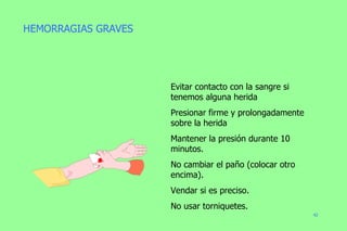 Evitar contacto con la sangre si tenemos alguna herida Presionar firme y prolongadamente sobre la herida Mantener la presión durante 10 minutos. No cambiar el paño (colocar otro encima). Vendar si es preciso. No usar torniquetes. HEMORRAGIAS GRAVES 