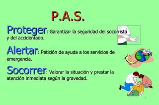 Proteger : Garantizar la seguridad del socorrista y del accidentado. Alertar : Petición de ayuda a los servicios de emergencia. Socorrer : Valorar la situación y prestar la atención inmediata según la gravedad. P.A.S. 