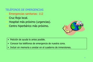 Petición de ayuda lo antes posible. Conocer los teléfonos de emergencia de nuestra zona. Incluir en memoria o anotar en el cuaderno de inmersiones. TELÉFONOS DE EMERGENCIAS Emergencias sanitarias: 112 Cruz Roja local. Hospital más próximo (urgencias). Centro hiperbárico más próximo. 