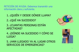 PETICIÓN DE AYUDA: Debemos transmitir una información clara y suficiente. 1. ¿QUIÉN Y DESDE DÓNDE LLAMA? 2. ¿QUÉ HA SUCEDIDO? 3. ¿CUANTAS PERSONAS ESTÁN AFECTADAS? 4. ¿DÓNDE HA SUCEDIDO Y CÓMO SE LLEGA? 5. ¿HAN LLEGADO YA AL LUGAR OTROS SERVICIOS DE EMERGENCIAS? 