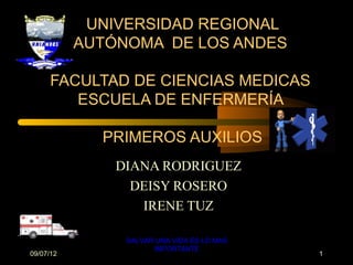 UNIVERSIDAD REGIONAL
           AUTÓNOMA DE LOS ANDES

     FACULTAD DE CIENCIAS MEDICAS
        ESCUELA DE ENFERMERÍA

             PRIMEROS AUXILIOS
               DIANA RODRIGUEZ
                 DEISY ROSERO
                  IRENE TUZ

                SALVAR UNA VIDA ES LO MAS
                      IMPORTANTE
09/07/12                                    1
 