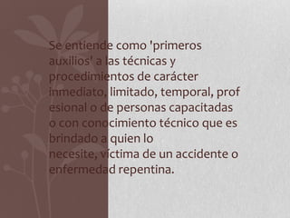 Se entiende como 'primeros
auxilios' a las técnicas y
procedimientos de carácter
inmediato, limitado, temporal, prof
esional o de personas capacitadas
o con conocimiento técnico que es
brindado a quien lo
necesite, víctima de un accidente o
enfermedad repentina.
 