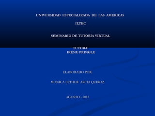 UNIVERSIDAD ESPECIALIZADA DE LAS AMERICAS

                  ILTEC


      SEMINARIO DE TUTORÍA VIRTUAL


                 TUTORA:
              IRENE PRINGLE




            ELABORADO POR:

      MONICA ESTHER ARCIA QUIROZ



             AGOSTO - 2012
 