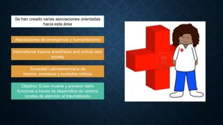Se han creado varias asociaciones orientadas
hacia esta área

Asociaciones de emergencia y humanitarismo
International trauma anesthesia and critical care
society
Sociedad Latinoamericana de
trauma, anestesia y cuidados críticos
Objetivo: Evitar muerte y prevenir daño
funcional a través de desarrollos de centros
locales de atención al traumatizado

 