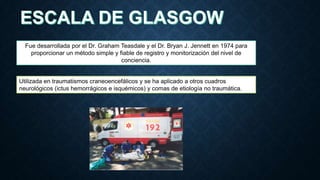 Fue desarrollada por el Dr. Graham Teasdale y el Dr. Bryan J. Jennett en 1974 para
proporcionar un método simple y fiable de registro y monitorización del nivel de
conciencia.

Utilizada en traumatismos craneoencefálicos y se ha aplicado a otros cuadros
neurológicos (ictus hemorrágicos e isquémicos) y comas de etiología no traumática.

 