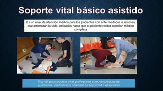 Es un nivel de atención médica para los pacientes con enfermedades o lesiones
que amenazan la vida, aplicados hasta que el paciente reciba atención médica
completa

Muy útil para muchas otras profesiones como empleados de
guarderías, profesores y personal de seguridad o aerolíneas

 