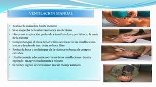 VENTILACION MANUAL
 Realizar la maniobra frente mentón
 Si se sospecha de lesión traumática en el cráneo
 Hacer una inspiración profunda e insuflar el aire por la boca, la nariz
de la victima
 Comprobar que el tórax de la victima se eleva con las insuflaciones
lentas y desciende tras dejar su boca libre
 Revisar la boca y orofaringue de la victima en busca de cuerpos
extraños
 Una frecuencia adecuada podría ser de 10 insuflaciones de aire
expirado en aproximadamente 1 minuto
 Si no hay signos de circulación iniciar masaje cardiaco

 