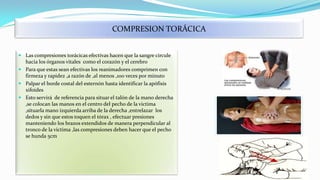 COMPRESION TORÁCICA
 Las compresiones torácicas efectivas hacen que la sangre circule
hacia los órganos vitales como el corazón y el cerebro
 Para que estas sean efectivas los reanimadores comprimen con
firmeza y rapidez ,a razón de ,al menos ,100 veces por minuto
 Palpar el borde costal del esternón hasta identificar la apófisis
xifoides
 Esto servirá de referencia para situar el talón de la mano derecha
,se colocan las manos en el centro del pecho de la victima
,situarla mano izquierda arriba de la derecha ,entrelazar los
dedos y sin que estos toquen el tórax , efectuar presiones
manteniendo los brazos extendidos de manera perpendicular al
tronco de la victima ,las compresiones deben hacer que el pecho
se hunda 5cm

 