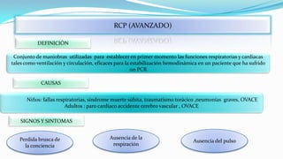 RCP (AVANZADO)
DEFINICIÓN
Conjunto de maniobras utilizadas para establecer en primer momento las funciones respiratorias y cardiacas
tales como ventilación y circulación, eficaces para la estabilización hemodinámica en un paciente que ha sufrido
un PCR
CAUSAS
Niños: fallas respiratorias, síndrome muerte súbita, traumatismo torácico ,neumonías graves, OVACE
Adultos : paro cardiaco accidente cerebro vascular , OVACE
SIGNOS Y SINTOMAS
Perdida brusca de
la conciencia

Ausencia de la
respiración

Ausencia del pulso

 