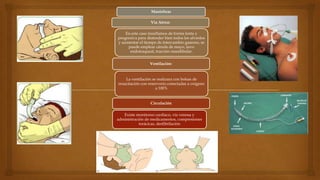 Maniobras
Vía Aérea:
En este caso insuflamos de forma lenta y
progresiva para distender bien todos los alveolos
y aumentar el tiempo de intercambio gaseoso, se
puede emplear cánula de mayo, tuvo
endotraqueal, tracción mandibular.
Ventilación:

La ventilación se realizara con bolsas de
resucitación con reservorio conectadas a oxígeno
a 100%

Circulación
Existe monitoreo cardiaco, vía venosa y
administración de medicamentos, compresiones
torácicas, desfibrilación

 