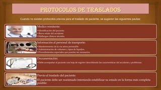 Cuando no existen protocolos previos para el traslado de paciente, se sugieren las siguientes pautas:

Medico remitente:
•Identificación del paciente.
•Breve relato del accidente.
•Hallazgos clínicos iniciales.

Información al personal de transporte:
•Mantenimiento de la vía aérea permeable
•Administración de volumen y tipos de líquidos.
•Procedimientos especiales que puedan ser necesarios.

Documentación:
•Debe acompañar al paciente una hoja de registro describiendo las características del accidente y problemas.

Previo al traslado del paciente:
El paciente debe ser reanimado intentando estabilizar su estado en la forma más completa
posible:

 