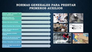 NORMAS GENERALES PARA PRESTAR
PRIMEROS AUXILIOS
Primero: Estar tranquilos, pero
actuar rápidamente
Segundo: Hacer una
composición de lugar.

Tercero: No mover al herido.
Cuarto: Examinar bien al herido.
Quinto: No hacer más que lo
indispensable.Sexto: Mantener al herido
caliente.
Séptimo: No dar jamás de beber
a una persona inconsciente.
Octavo: Tranquilizar a la víctima.
Noveno: No dejar nunca solo al
accidentado.

 